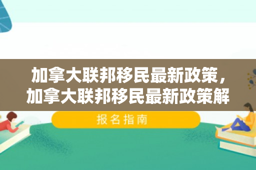 加拿大联邦移民最新政策，加拿大联邦移民最新政策解读