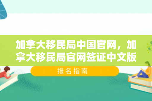 加拿大移民局中国官网，加拿大移民局官网签证中文版