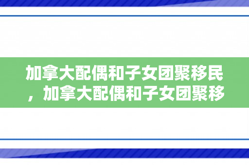 加拿大配偶和子女团聚移民，加拿大配偶和子女团聚移民的区别