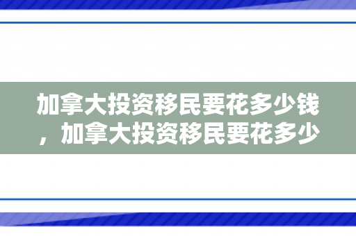 加拿大投资移民要花多少钱，加拿大投资移民要花多少钱费用