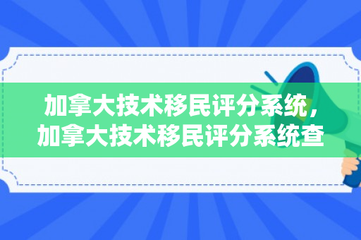 加拿大技术移民评分系统，加拿大技术移民评分系统查询
