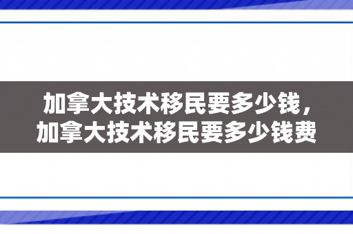 加拿大技术移民要多少钱，加拿大技术移民要多少钱费用