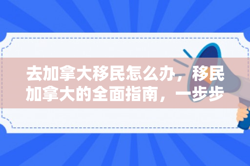 去加拿大移民怎么办，移民加拿大的全面指南，一步步了解去加拿大移民怎么办