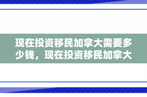 现在投资移民加拿大需要多少钱，现在投资移民加拿大需要多少钱费用
