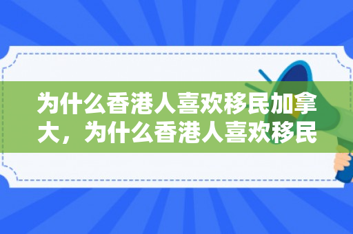 为什么香港人喜欢移民加拿大，为什么香港人喜欢移民加拿大不去美国