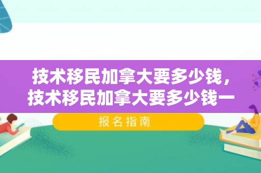 技术移民加拿大要多少钱，技术移民加拿大要多少钱一年