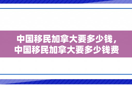 中国移民加拿大要多少钱，中国移民加拿大要多少钱费用