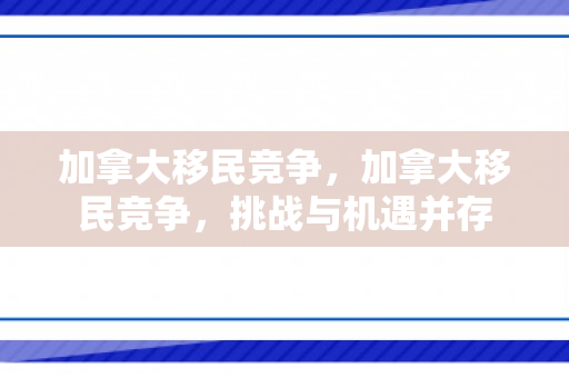 加拿大移民竞争，加拿大移民竞争，挑战与机遇并存