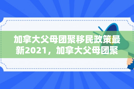 加拿大父母团聚移民政策最新2021，加拿大父母团聚移民政策最新2021年