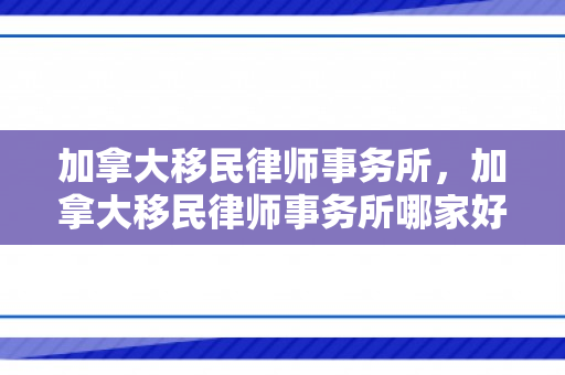 加拿大移民律师事务所，加拿大移民律师事务所哪家好