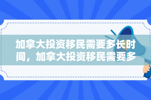 加拿大投资移民需要多长时间，加拿大投资移民需要多长时间完成