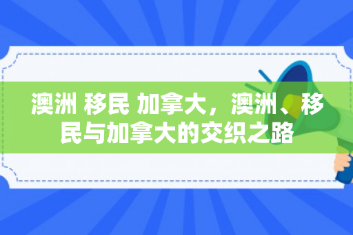 澳洲 移民 加拿大，澳洲、移民与加拿大的交织之路