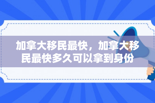 加拿大移民最快，加拿大移民最快多久可以拿到身份