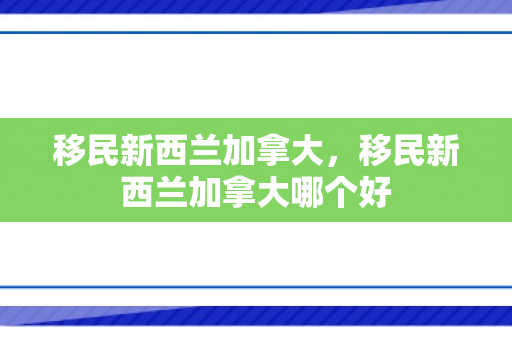 移民新西兰加拿大，移民新西兰加拿大哪个好
