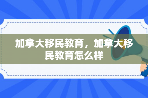 加拿大移民教育，加拿大移民教育怎么样