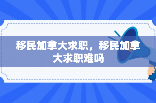 移民加拿大求职，移民加拿大求职难吗
