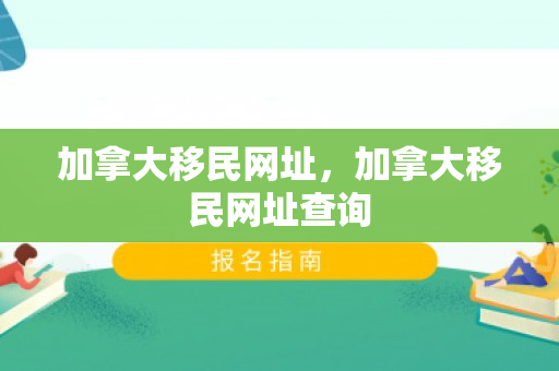 加拿大移民网址，加拿大移民网址查询
