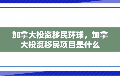 加拿大投资移民环球，加拿大投资移民项目是什么