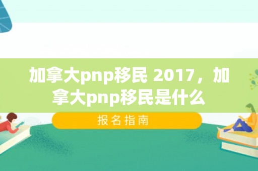 加拿大pnp移民 2017，加拿大pnp移民是什么