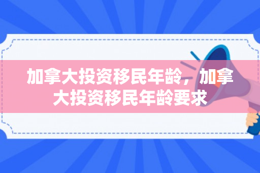 加拿大投资移民年龄，加拿大投资移民年龄要求