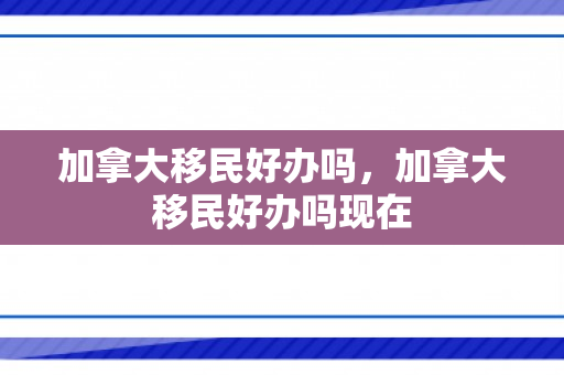 加拿大移民好办吗，加拿大移民好办吗现在