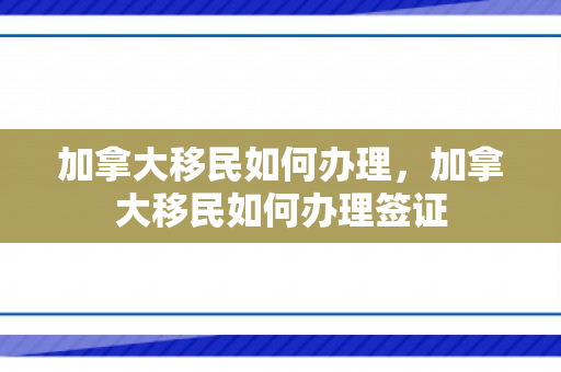 加拿大移民如何办理，加拿大移民如何办理签证