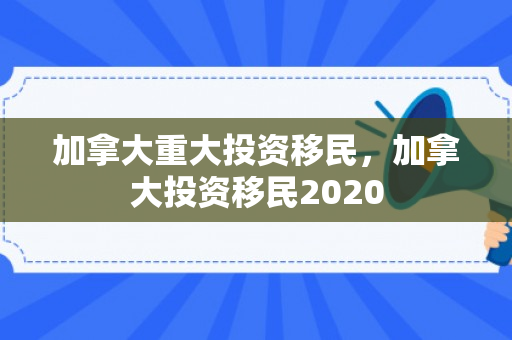 加拿大重大投资移民，加拿大投资移民2020