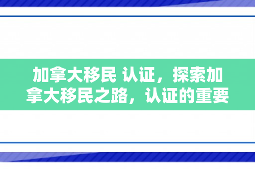 加拿大移民 认证，探索加拿大移民之路，认证的重要性与流程解析