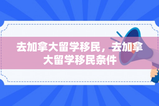 去加拿大留学移民，去加拿大留学移民条件