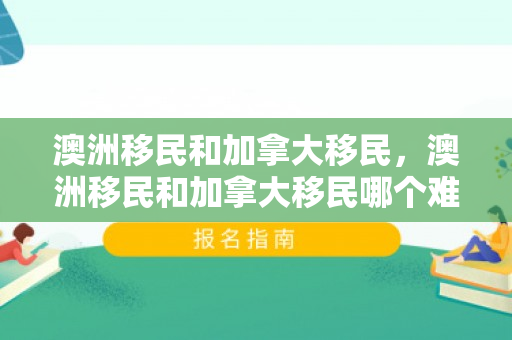澳洲移民和加拿大移民，澳洲移民和加拿大移民哪个难