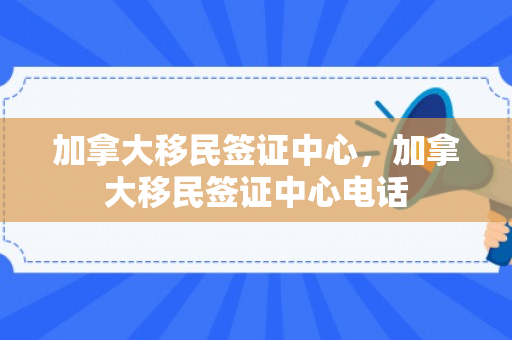 加拿大移民签证中心，加拿大移民签证中心电话