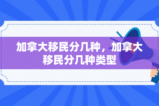 加拿大移民分几种，加拿大移民分几种类型