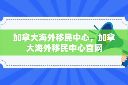 加拿大海外移民中心，加拿大海外移民中心官网