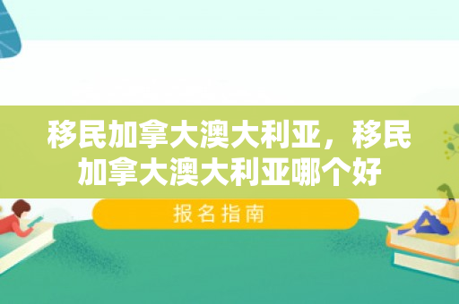 移民加拿大澳大利亚，移民加拿大澳大利亚哪个好