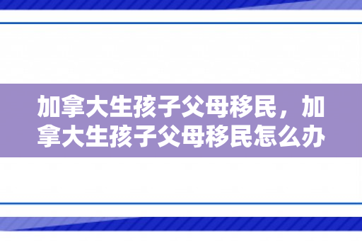 加拿大生孩子父母移民，加拿大生孩子父母移民怎么办