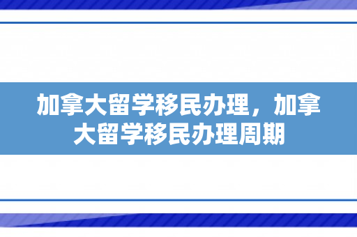 加拿大留学移民办理，加拿大留学移民办理周期