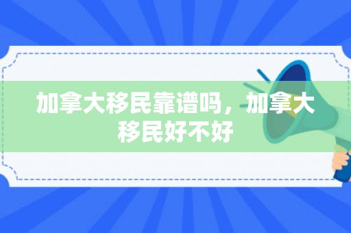 加拿大移民靠谱吗，加拿大移民好不好