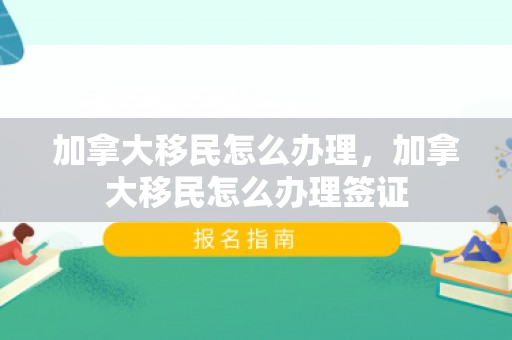 加拿大移民怎么办理，加拿大移民怎么办理签证