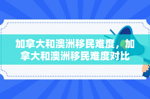 加拿大和澳洲移民难度，加拿大和澳洲移民难度对比