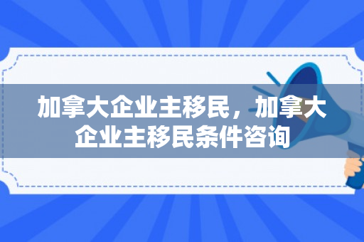 加拿大企业主移民，加拿大企业主移民条件咨询