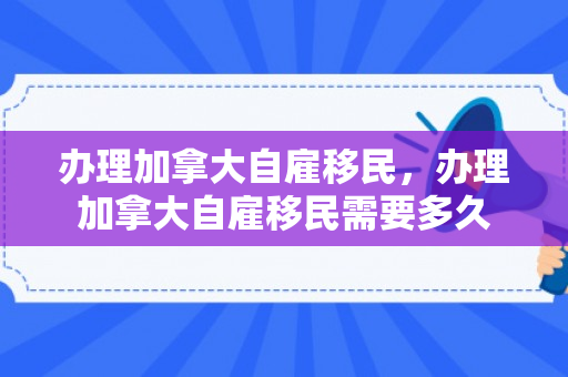 办理加拿大自雇移民，办理加拿大自雇移民需要多久