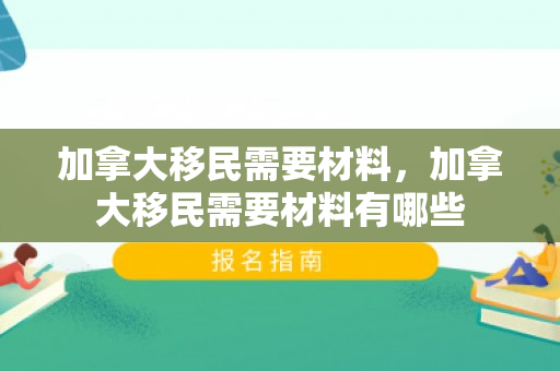 加拿大移民需要材料，加拿大移民需要材料有哪些