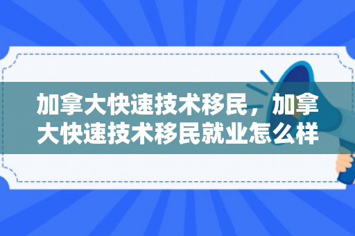 加拿大快速技术移民，加拿大快速技术移民就业怎么样