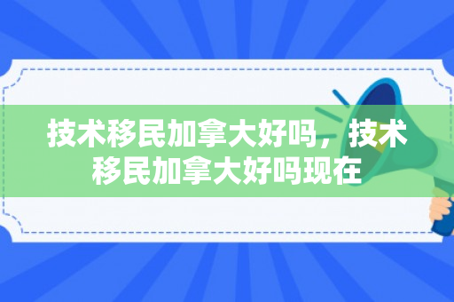 技术移民加拿大好吗，技术移民加拿大好吗现在