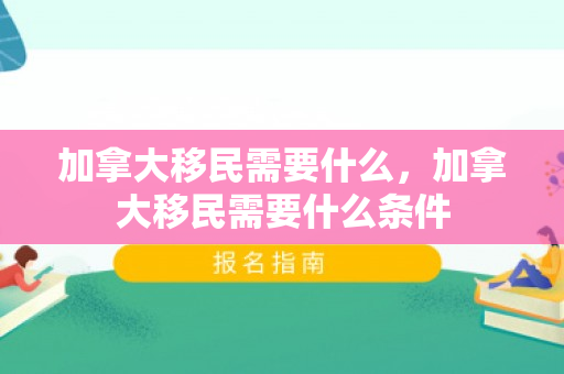 加拿大移民需要什么，加拿大移民需要什么条件