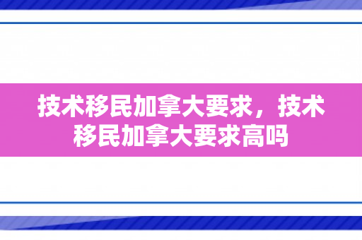 技术移民加拿大要求，技术移民加拿大要求高吗