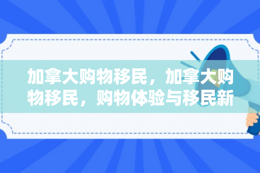 加拿大购物移民，加拿大购物移民，购物体验与移民新机遇