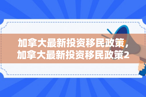加拿大最新投资移民政策，加拿大最新投资移民政策2024