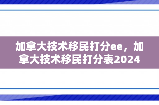 加拿大技术移民打分ee，加拿大技术移民打分表2024