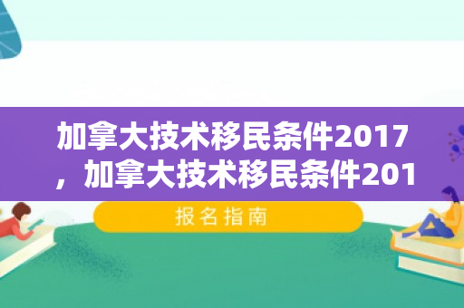 加拿大技术移民条件2017，加拿大技术移民条件2017年